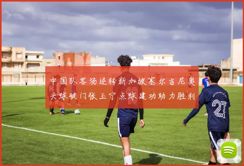 中国队客场逆转新加坡塞尔吉尼奥头球破门张玉宁点球建功助力胜利