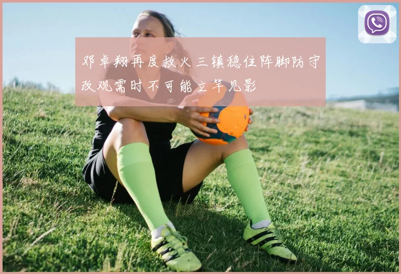 邓卓翔再度救火三镇稳住阵脚防守改观需时不可能立竿见影