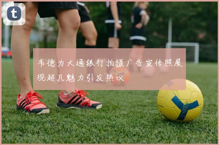 韦德为大通银行拍摄广告宣传照展现超凡魅力引发热议