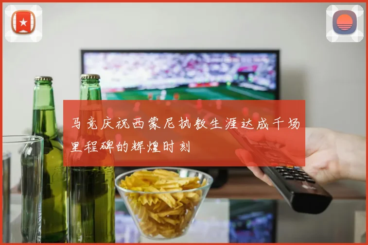 马竞庆祝西蒙尼执教生涯达成千场里程碑的辉煌时刻
