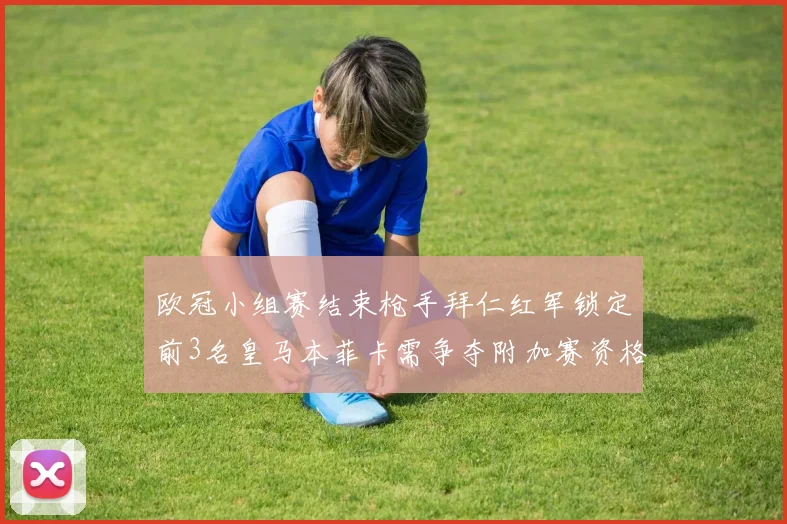 欧冠小组赛结束枪手拜仁红军锁定前3名皇马本菲卡需争夺附加赛资格