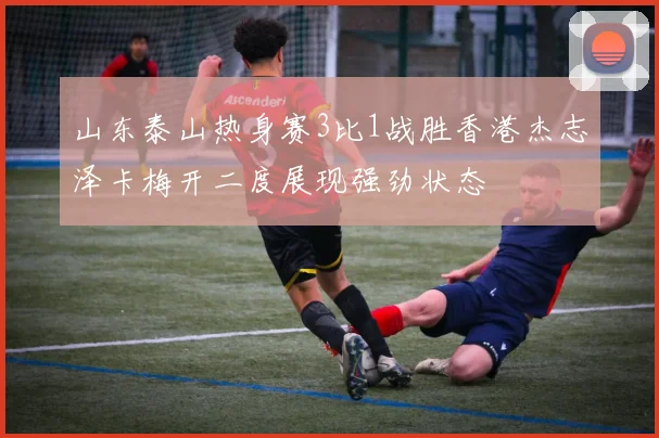 山东泰山热身赛3比1战胜香港杰志泽卡梅开二度展现强劲状态