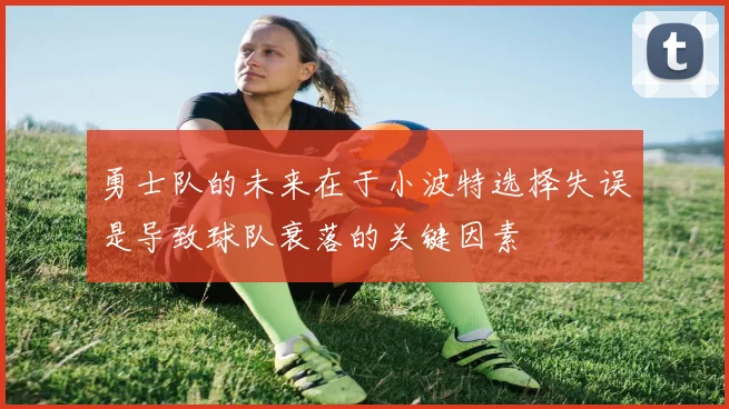 勇士队的未来在于小波特选择失误是导致球队衰落的关键因素