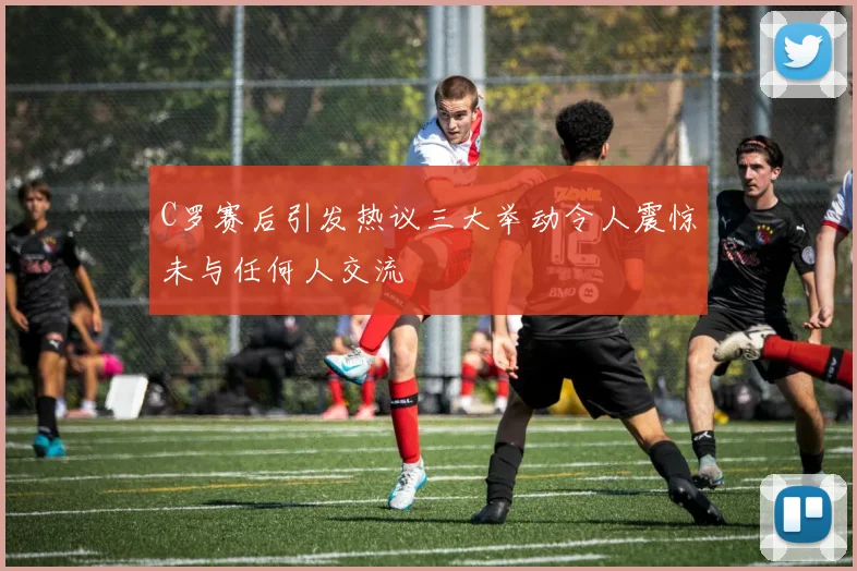 C罗赛后引发热议三大举动令人震惊未与任何人交流