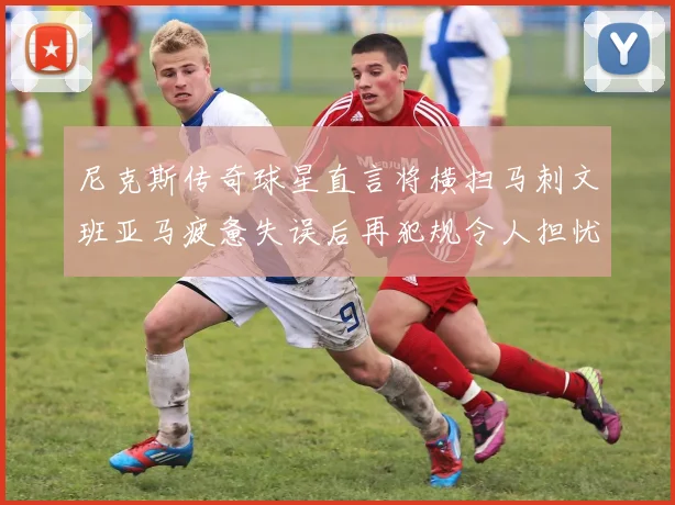 尼克斯传奇球星直言将横扫马刺文班亚马疲惫失误后再犯规令人担忧