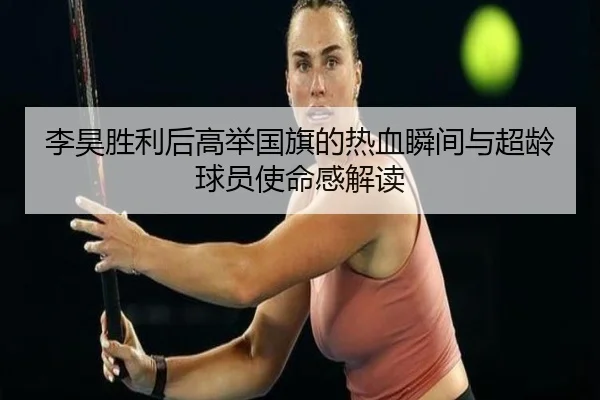 李昊胜利后高举国旗的热血瞬间与超龄球员使命感解读 - xingkong